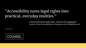Black graphic with white text reading "Accessibility turns legal rights into practice, everyday realities.' - Counsel Principal Charles Beer, from the first legislative review of the Accessibility for Ontarians with Disabilities Act"